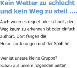 Kein Wetter zu schlecht und kein Weg zu steil …. Auch wenn es regnet oder schneit, der Weg kaum zu erkennen ist oder einfach aufhört. Dort fangen die Herausforderungen und der Spaß an.   Wer ist unsere kleine Gruppe? Schau auf unsere folgenden Seiten